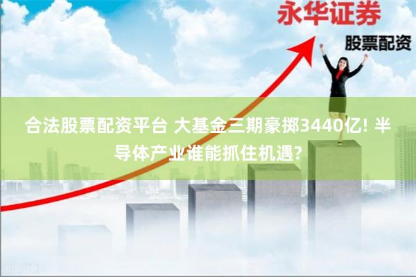 合法股票配资平台 大基金三期豪掷3440亿! 半导体产业谁能抓住机遇?