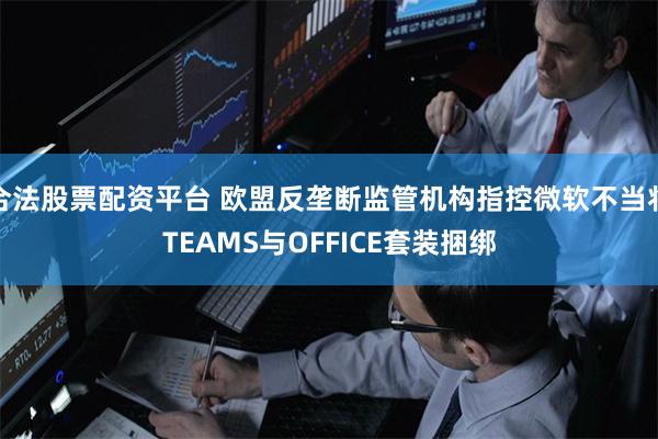 合法股票配资平台 欧盟反垄断监管机构指控微软不当将TEAMS与OFFICE套装捆绑