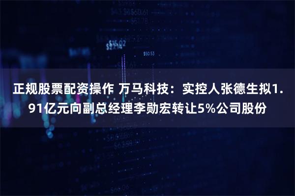 正规股票配资操作 万马科技：实控人张德生拟1.91亿元向副总经理李勋宏转让5%公司股份