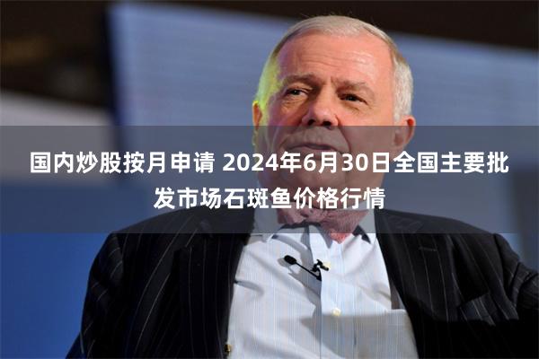 国内炒股按月申请 2024年6月30日全国主要批发市场石斑鱼价格行情