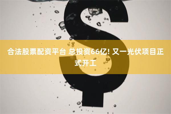 合法股票配资平台 总投资66亿! 又一光伏项目正式开工