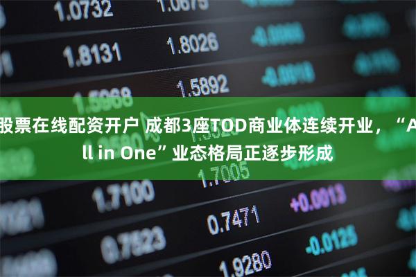 股票在线配资开户 成都3座TOD商业体连续开业，“All in One”业态格局正逐步形成